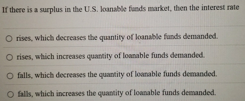 If there is a surplus in the U.S. loanable funds market, then the interest rate
rises, which decreases the quantity of loanable funds demanded.
rises, which increases quantity of loanable funds demanded.
falls, which decreases the quantity of loanable funds demanded.
falls, which increases the quantity of loanable funds demanded.