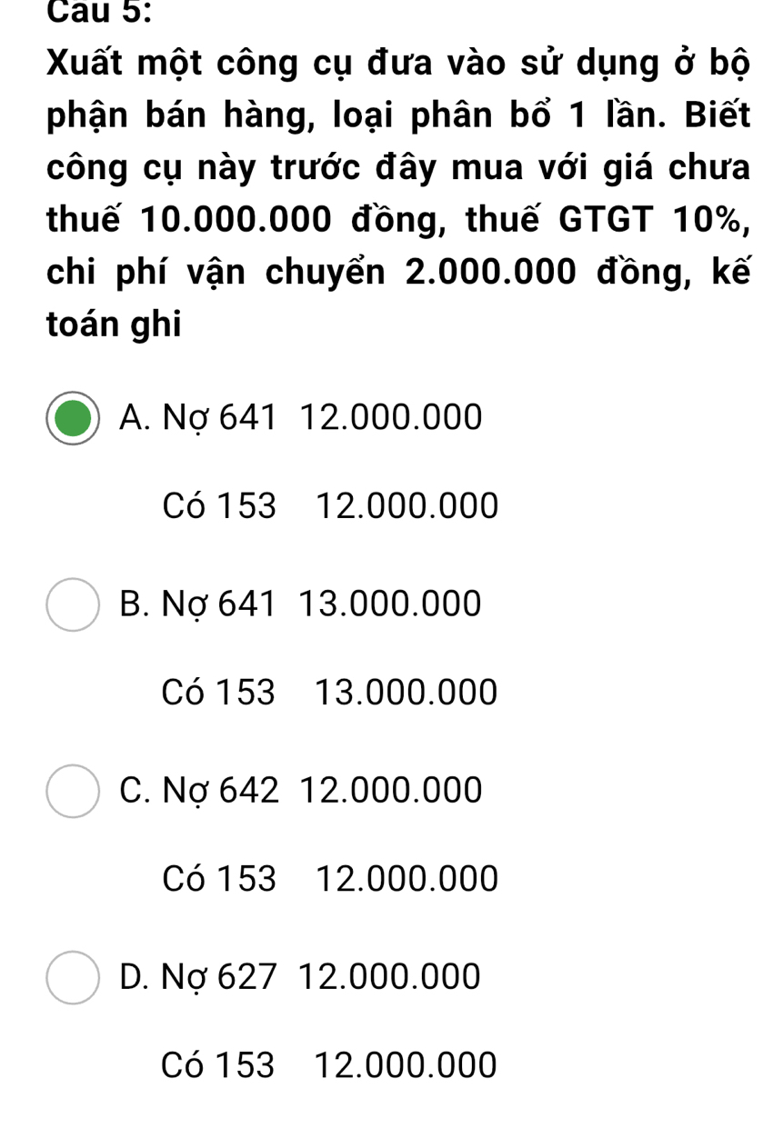 Cau 5:
Xuất một công cụ đưa vào sử dụng ở bộ
phận bán hàng, loại phân bổ 1 lần. Biết
công cụ này trước đây mua với giá chưa
thuế 10.000.000 đồng, thuế GTGT 10%,
chi phí vận chuyển 2.000.000 đồng, kế
toán ghi
A. Nợ 641 12.000.000
Có 153 12.000.000
B. Nợ 641 13.000.000
Có 153 13.000.000
C. Nợ 642 12.000.000
Có 153 12.000.000
D. Nợ 627 12.000.000
Có 153 12.000.000