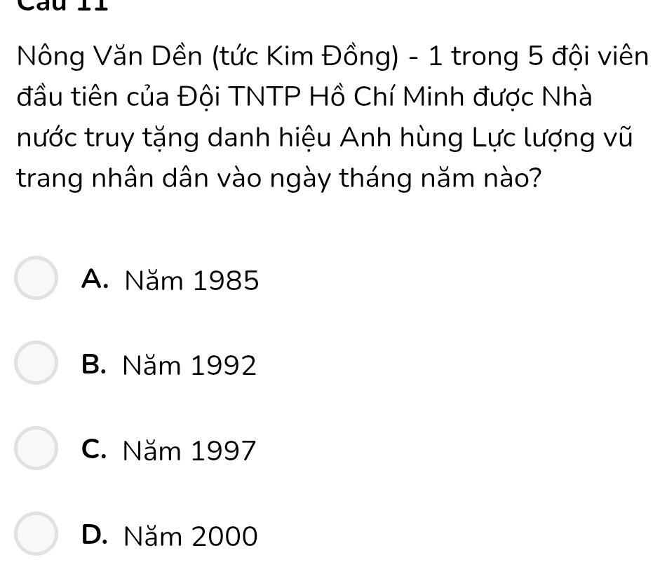 Cau l
Nông Văn Dền (tức Kim Đồng) - 1 trong 5 đội viên
đầu tiên của Đội TNTP Hồ Chí Minh được Nhà
nước truy tặng danh hiệu Anh hùng Lực lượng vũ
trang nhân dân vào ngày tháng năm nào?
A. Năm 1985
B. Năm 1992
C. Năm 1997
D. Năm 2000