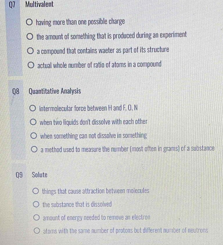 Multivalent
having more than one possible charge
the amount of something that is produced during an experiment
a compound that contains waeter as part of its structure
actual whole number of ratio of atoms in a compound
Q8 Quantitative Analysis
intermolecular force between H and F, O, N
when two líquids don't dissolve with each other
when something can not dissolve in something
a method used to measure the number (most often in grams) of a substance
Q9 1 Solute
things that cause attraction between molecules
the substance that is dissolved
amount of energy needed to remove an electron
atoms with the same number of protons but different number of neutrons