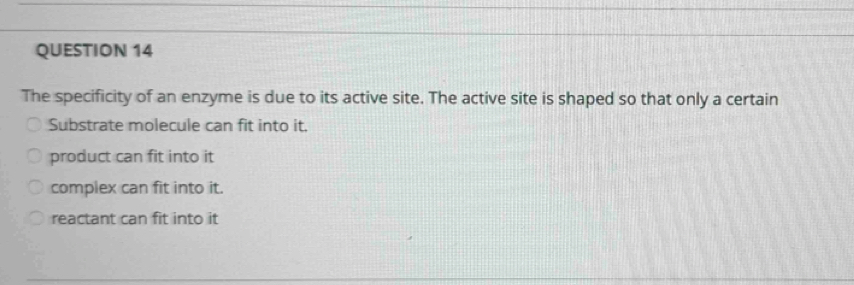 The specificity of an enzyme is due to its active site. The active site is shaped so that only a certain
Substrate molecule can fit into it.
product can fit into it
complex can fit into it.
reactant can fit into it