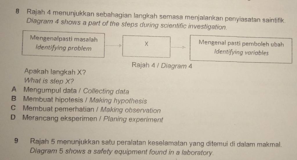 Rajah 4 menunjukkan sebahagian langkah semasa menjalankan penyiasatan saintifik.
Diagram 4 shows a part of the steps during scientific investigation.
Mengenalpasti masalah Mengenal pasti pemboleh ubah
Identifying problem Identifying variables
Rajah 4 / Diagram 4
Apakah langkah X?
What is step X?
A Mengumpul data / Collecting data
B Membuat hipotesis / Making hypothesis
C Membuat pemerhatian / Making observation
D Merancang eksperimen / Planing experiment
9 Rajah 5 menunjukkan satu peralatan keselamatan yang ditemui di dalam makmal.
Diagram 5 shows a safety equipment found in a laboratory.