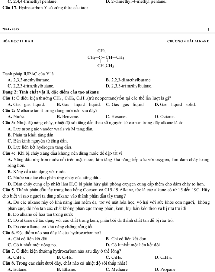 C. 2,4,4-trimethyl pentane. D. 2-dimethyl-4-methyl pentane.
Câu 17. Hydrocarbon Y có công thức cấu tạo:
2024 - 20 25
hỏa học 11_hKII CHƯƠNG 4_BÀI ALKANE
CH_3-C-CH-CH_3
CH_3CH_3
Danh pháp IUPAC của Y là
A. 2,3,3-methylbutane. B. 2,2,3-dimethylbutane.
C. 2,2,3-trimethylbutane. D. 2,3,3-trimethylbutane.
Dạng 2: Tính chất vật lí, đặc điểm cấu tạo alkane
Câu 1: Ở điều kiện thường CH_4,C_3H_8,C_5H_12 (trừ neopentane) tồn tại các thể lần lượt là gì?
A. Gas - gas- liquid. B. Gas - liquid - liquid. C. Gas - gas - liquid. D. Gas - liquid - solid.
Câu 2: Methane tan ít trong dung môi nào sau đây?
A. Nước. B. Benzene. C. Hexane. D. Octane.
Câu 3: Nhiệt độ nóng chảy, nhiệt độ sôi tăng dần theo số nguyên tử carbon trong dãy alkane là do
A. Lực tương tác vander waals và M tăng dần.
B. Phân tử khối tăng dần.
C. Bán kính nguyên tử tăng dần.
D. Lực liên kết hydrogen tăng dần.
Câu 4: Khi bị cháy xăng dầu không nên dùng nước đề dập tắt vì
A. Xăng dầu nhẹ hơn nước nồi trên mặt nước, làm tăng khả năng tiếp xúc với oxygen, làm đám cháy loang
rộng hơn.
B. Xăng dầu tác dụng với nước.
C. Nước xúc tác cho phản ứng cháy của xăng dầu.
D. Đám cháy cung cấp nhiệt làm H₂O bị phân hủy giải phóng oxygen cung cấp thêm cho đám cháy to hơn.
Câu 5. Thành phần dầu tẩy trang hoa hồng Cocoon có C15-19 Alkane, tức là các alkane có từ 15 đến 19C. Hãy
cho biết vì sao người ta dùng alkane vào thành phần dầu tầy trang?
A. Do các alkane này có khả năng làm mềm da, trợ về mặt hóa học, vô hại với sức khỏe con người, không
phân cực, dễ hòa tan các chất không phân cực trong phần, kem, bụi bắn kéo theo và bị rửa trôi đi
B. Do alkane dễ hoa tan trong nước
C. Do alkane dễ tác dụng với các chất trong kem, phần bôi da thành chất tan dễ bị rửa trôi
D. Do các alkane có khả năng chống nắng tốt
Câu 6. Đặc điểm nào sau đây là của hydrocarbon no?
A. Chi có liên kết đôi. B. Chi có liên kết đơn.
C. Có ít nhất một vòng no. D. Có ít nhất một liên kết đôi.
Câu 7. Ở điều kiện thường hydrocarbon nào sau đây ở thể lỏng?
A. C4H10. B. C₂H₆. C. C₃H₈. D. C₆H14.
Câu 8. Trong các chất dưới đây, chất nào có nhiệt độ sôi thấp nhất?
A. Butane. B. Ethane. C. Methane. D. Propane.