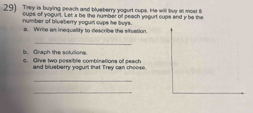 Trey is buying peach and blueberry yogurt cups. He will buy at most 8
cups of yogurt. Let x be the number of peach yogurt cups and y be the 
number of blueberry yogurt cups he buys. 
a. Write an inequality to describe the situation. 
_ 
b. Graph the solutions. 
c. Give two possible combinations of peach 
and blueberry yogurt that Trey can choose. 
_ 
_