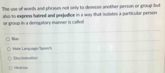 The use of words and phrases not only to demean another person or group but
also to express hatred and prejudice in a way that isolates a particular person
or group in a derogatory manner is called
Bias
Hate Language/Speech
Discrimination
Hearsay