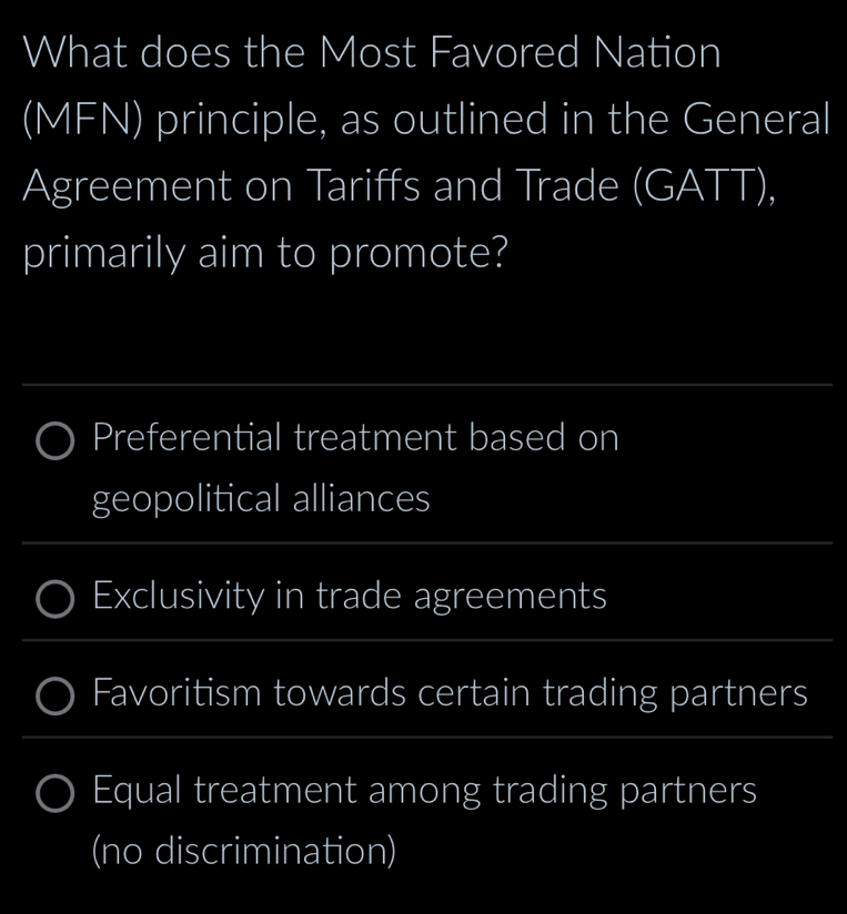 What does the Most Favored Nation 
(MFN) principle, as outlined in the General 
Agreement on Tariffs and Trade (GATT), 
primarily aim to promote? 
_ 
Preferential treatment based on 
geopolitical alliances 
_ 
_ 
Exclusivity in trade agreements 
_ 
_ 
Favoritism towards certain trading partners 
_ 
_ 
_ 
__ 
Equal treatment among trading partners 
(no discrimination)