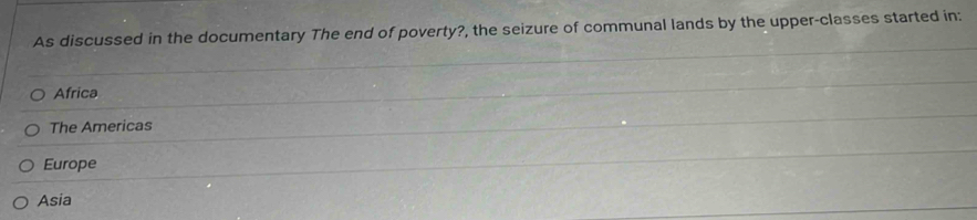 As discussed in the documentary The end of poverty?, the seizure of communal lands by the upper-classes started in:
Africa
The Americas
Europe
Asia