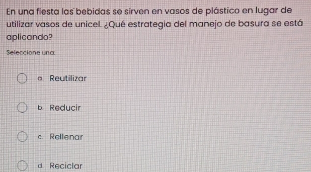 En una fiesta las bebidas se sirven en vasos de plástico en lugar de
utilizar vasos de unicel. ¿Qué estrategia del manejo de basura se está
aplicando?
Seleccione una:
a. Reutilizar
b Reducir
c Rellenar
d Reciclar