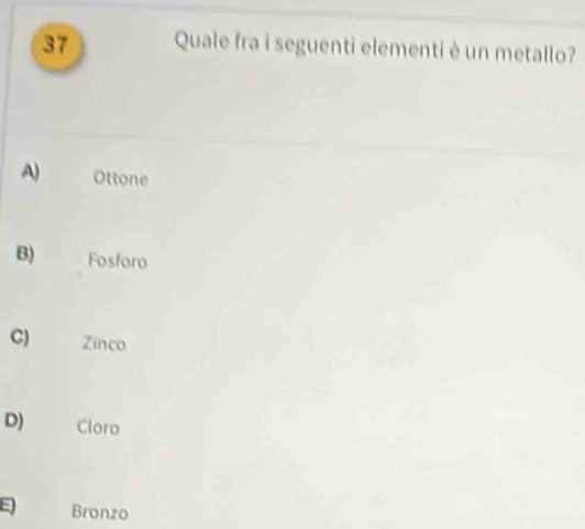 Quale fra i seguenti elementi è un metallo?
A) Ottone
B) Fosforo
C) Zinco
D) Cloro
E Bronzo