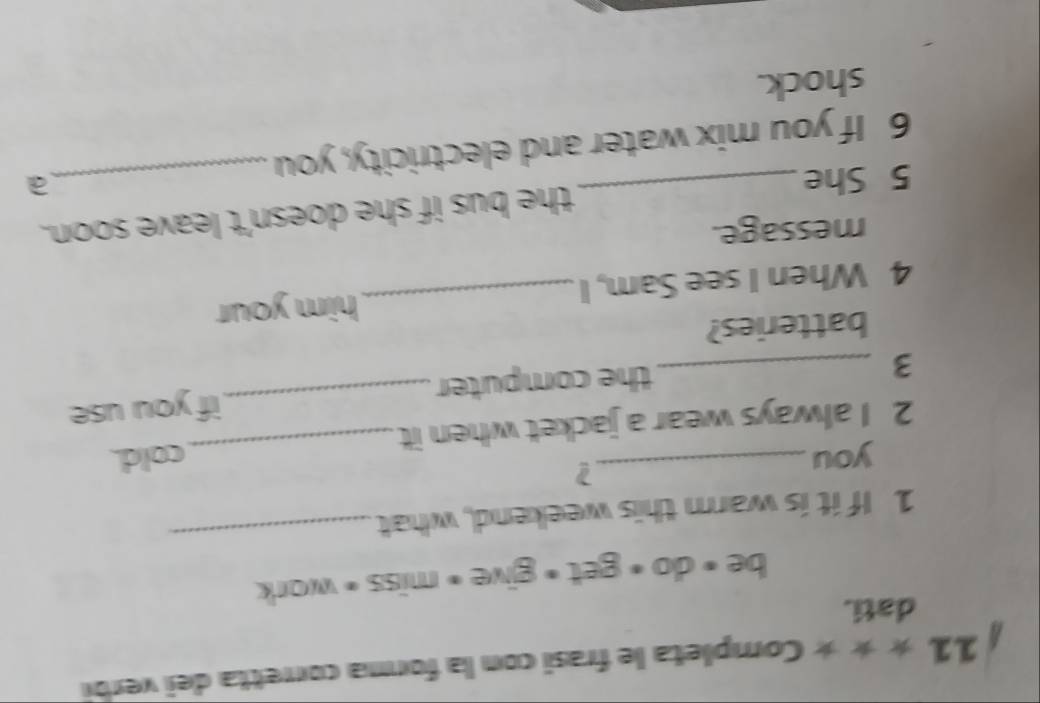 11 * * * Completa le frasi con la forma corretta dei verbi 
dati. 
be < do • get + give + miss = work 
1 If it is warm this weekend, what 
_ 
you 
2 
2 I always wear a jacket when it_ cold. 
_3 
the computer _if you use 
batteries? 
4 When I see Sam, I _him your 
message. 
5 She _the bus if she doesn't leave soon. 
a 
6 If you mix water and electricity, you 
shock.