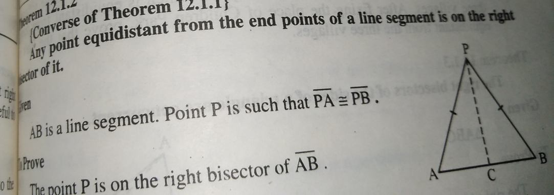 Converse of Theorem 12.1.1 
Any point equidistant from the end points of a line segment is on the right 
ector of it. 
righ 
lven
AB is a line segment. Point P is such that overline PA≌ overline PB. 
eful to 
Prove 
o the The noint P is on the right bisector of overline AB.