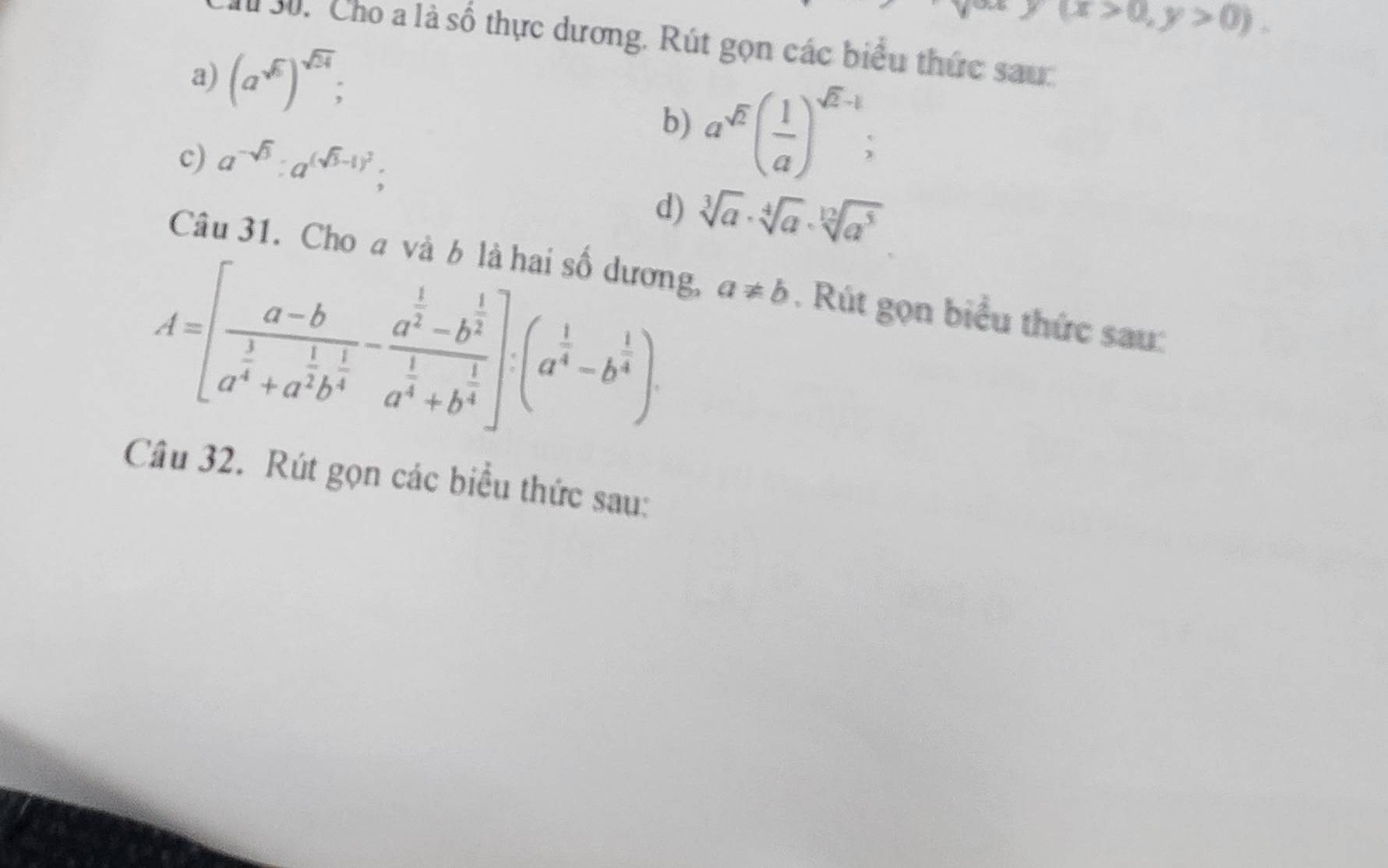 y(x>0,y>0). 
I 30. Cho a là số thực dương. Rút gọn các biểu thức sau 
a) (a^(sqrt(5)))^sqrt(24); 
c) a^(-sqrt(3)):a^((sqrt(3)-1)^2); 
b) a^(sqrt(2))( 1/a )^sqrt(2)-1
d) sqrt[3](a)· sqrt[4](a)· sqrt[12](a^5)
Câu 31. Cho a và b là hai số dương,
A=[frac a-ba^(frac 1)4+a^(frac 1)2b^(frac 1)4-frac a^(frac 1)2-b^(frac 1)2a^(frac 1)4+b^(frac 1)4]· (a^(frac 1)4-b^(frac 1)4) a!= b. Rút gọn biểu thức sau: 
Câu 32. Rút gọn các biểu thức sau: