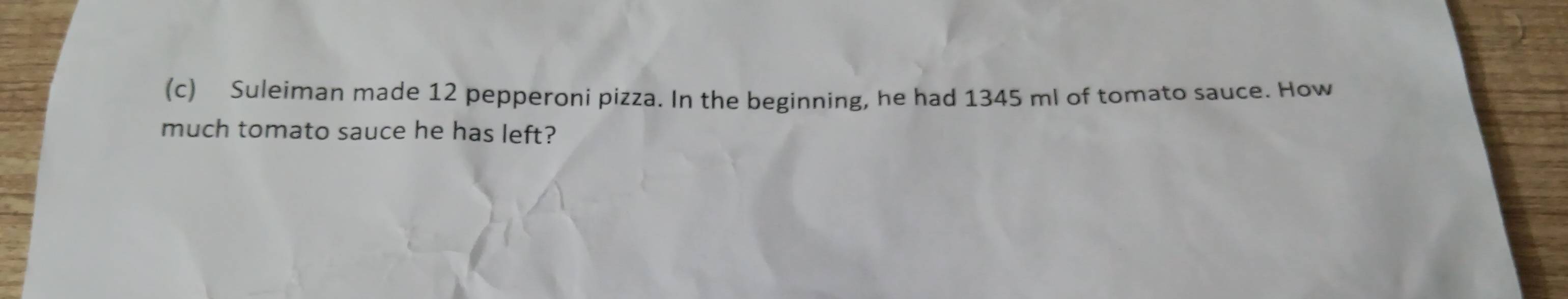 Suleiman made 12 pepperoni pizza. In the beginning, he had 1345 ml of tomato sauce. How 
much tomato sauce he has left?