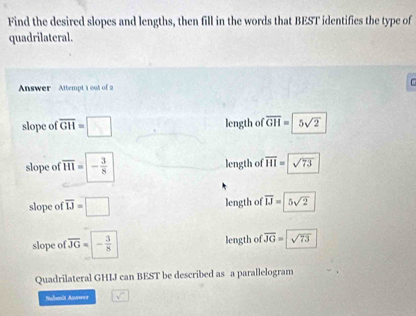 Find the desired slopes and lengths, then fill in the words that BEST identifies the type of
quadrilateral.
α
Answer - Attempt 1 out of 2
slope of overline GH=□ length of overline GH=5sqrt(2)
slope of overline HI=|- 3/8  length of overline HI=sqrt(73)
slope of overline IJ=□ length of overline IJ=5sqrt(2)
slope of overline JG=- 3/8  length of overline JG=sqrt(73)
Quadrilateral GHIJ can BEST be described as a parallelogram
Submit Answer sqrt()