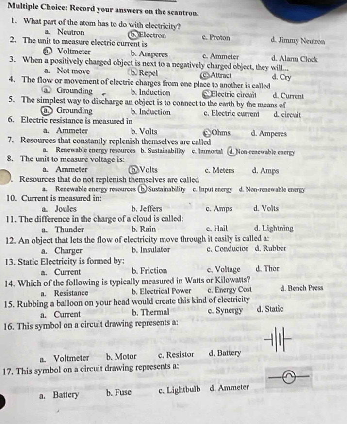 Record your answers on the scantron.
1. What part of the atom has to do with electricity?
a. Neutron b. Electron c. Proton d. Jimmy Neutron
2. The unit to measure electric current is
Voltmeter b. Amperes c. Ammeter d. Alarm Clock
3. When a positively charged object is next to a negatively charged object, they will...
a. Not move b. Repel Attract d. Cry
4. The flow or movement of electric charges from one place to another is called
a. Grounding b、Induction c. Electric circuit d. Current
5. The simplest way to discharge an object is to connect to the earth by the means of
a. Grounding b. Induction c. Electric current d. circuit
6. Electric resistance is measured in
a. Ammeter b. Volts c,Ohms d. Amperes
7. Resources that constantly replenish themselves are called
a. Renewable energy resources b. Sustainability c. Immortal d. Non-renewable energy
8. The unit to measure voltage is:
a. Ammeter b Volts c. Meters d. Amps
. Resources that do not replenish themselves are called
a. Renewable energy resources (bSustainability c. Input energy d. Non-renewable energy
10. Current is measured in:
a. Joules b. Jeffers c. Amps d. Volts
11. The difference in the charge of a cloud is called:
a. Thunder b. Rain c. Hail d. Lightning
12. An object that lets the flow of electricity move through it easily is called a:
a. Charger b. Insulator c. Conductor d. Rubber
13. Static Electricity is formed by:
a. Current b. Friction c. Voltage d. Thor
14. Which of the following is typically measured in Watts or Kilowatts?
a. Resistance b. Electrical Power c. Energy Cost d. Bench Press
15. Rubbing a balloon on your head would create this kind of electricity
a. Current b. Thermal c. Synergy d. Static
16. This symbol on a circuit drawing represents a:
_
a. Voltmeter b. Motor c. Resistor d. Battery
_
17. This symbol on a circuit drawing represents a:
a. Battery b. Fuse c. Lightbulb d. Ammeter