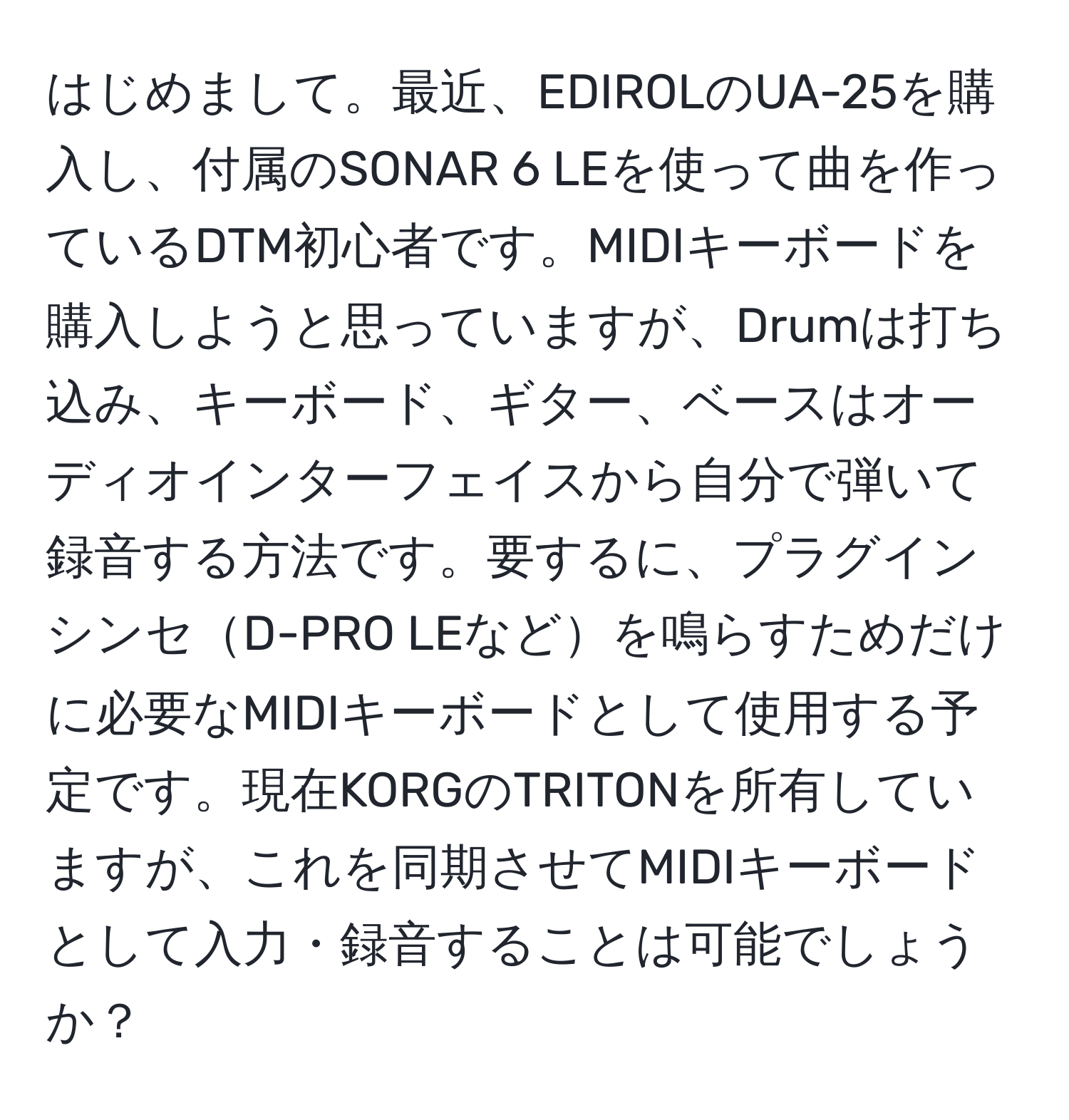 はじめまして。最近、EDIROLのUA-25を購入し、付属のSONAR 6 LEを使って曲を作っているDTM初心者です。MIDIキーボードを購入しようと思っていますが、Drumは打ち込み、キーボード、ギター、ベースはオーディオインターフェイスから自分で弾いて録音する方法です。要するに、プラグインシンセD-PRO LEなどを鳴らすためだけに必要なMIDIキーボードとして使用する予定です。現在KORGのTRITONを所有していますが、これを同期させてMIDIキーボードとして入力・録音することは可能でしょうか？