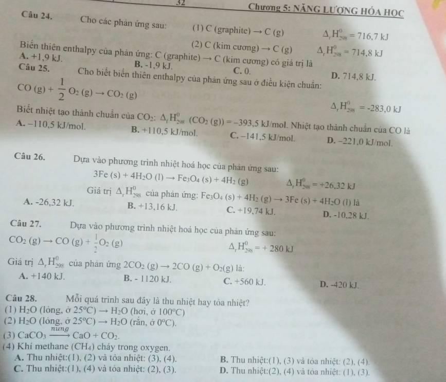 Chương 5: NÃNG LƯợNG HÓA HOC
Câu 24.  Cho các phản ứng sau: (1) C (graphite) → C (g) △ _rH_(208)^0=716.7kJ
(2) C (kim cương) → C (g) △ _rH_(208)^0=714,8kJ
Biến thiên enthalpy của phản ứng: C (graphite) → C (kim cương) có giá trị là
A. +1,9 kJ. B. -1,9 kJ. C. 0. D. 714,8 kJ.
Câu 25.  Cho biết biến thiên enthalpy của phản ứng sau ở điều kiện chuẩn:
CO(g)+ 1/2 O_2(g)to CO_2(g)
△ _rH_(298)^0=-283,0kJ
Biết nhiệt tạo thành chuẩn của CO_2:△ _fH_(208)^0(CO_2(g))=-393,5kJ/mol I. Nhiệt tạo thành chuẩn của CO là
A. −110,5 kJ/mol. B. +110,5 kJ/mol. C. −141,5 kJ/mol. D. -221.0 kJ/mol.
Câu 26. Dựa vào phương trình nhiệt hoá học của phản ứng sau:
3Fe(s)+4H_2O(l)to Fe_3O_4(s)+4H_2 (g △ _rH_(298)^0=+26.32kJ
Giá trị △ _rH_(298)^0 của phản ứng: Fe_3O_4(s)+4H_2(g)to 3Fe(s)+4H_2O (1) là
A. -26,32 kJ. B. +13,16 kJ. C. +19.74 kJ. D. -10,28 kJ.
Câu 27. Dựa vào phương trình nhiệt hoá học của phản ứng sau:
CO_2(g)to CO(g)+ 1/2 O_2(g)
△ _rH_(298)^0=+280kJ
Giá trị △ _rH_(298)^0 của phản ứng 2CO_2(g)to 2CO(g)+O_2(g) là:
A. +140 kJ. B. - 1120 kJ. C. +560 kJ. D. -420 kJ.
Câu 28. Mỗi quá trình sau đây là thu nhiệt hay tỏa nhiệt?
(1) H_2O (lòng, ở 25°C)to H_2O (hơi, ở 100°C)
(2) H_2O (lóng, ở 25°C)to H_2O (rắn, ở 0°C).
(3) CaCO_3xrightarrow nungCaO+CO_2.
(4) Khi methane (CH_4) cháy trong oxygen.
A. Thu nhiệt:(1), (2) và tỏa nhiệt: (3), (4). B. Thu nhiệt:(1), (3) và tòa nhiệt: (2), (4).
C. Thu nhiệt:(1), (4) và tỏa nhiệt: (2), (3). D. Thu nhiệt:(2), (4) và tỏa nhiệt: (1), (3).