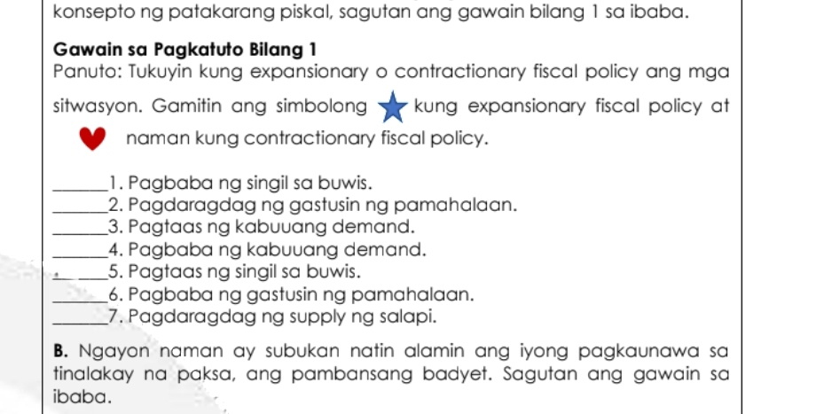 konsepto ng patakarang piskal, sagutan ang gawain bilang 1 sa ibaba. 
Gawain sa Pagkatuto Bilang 1 
Panuto: Tukuyin kung expansionary o contractionary fiscal policy ang mga 
sitwasyon. Gamitin ang simbolong kung expansionary fiscal policy at 
naman kung contractionary fiscal policy. 
_1. Pagbaba ng singil sa buwis. 
_2. Pagdaragdag ng gastusin ng pamahalaan. 
_3. Pagtaas ng kabuuang demand. 
_4. Pagbaba ng kabuuang demand. 
_5. Pagtaas ng singil sa buwis. 
_6. Pagbaba ng gastusin ng pamahalaan. 
_7. Pagdaragdag ng supply ng salapi. 
B. Ngayon naman ay subukan natin alamin ang iyong pagkaunawa sa 
tinalakay na paksa, ang pambansang badyet. Sagutan ang gawain sa 
ibaba.