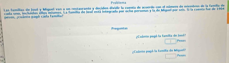 Problema 
Las familias de José y Miguel van a un restaurante y deciden dividir la cuenta de acuerdo con el número de miembros de la família de 
cada uno, incluidos ellos mismos. La familia de José está integrada por ocho personas y la de Miguel por seís. Si la cuenta fue de 1904 
pesos, ¿cuánto pagó cada familia? 
Preguntas 
¿Cuánto pagó la familia de José? 
Pesos 
¿Cuánto pagó la familia de Miguel? 
Pesos