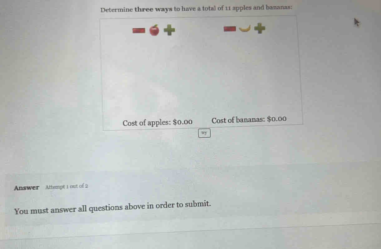 Determine three ways to have a total of 11 apples and bananas: 
Cost of apples: $0.00 Cost of bananas: $0.00
try 
Answer Attempt 1 out of 2 
You must answer all questions above in order to submit.