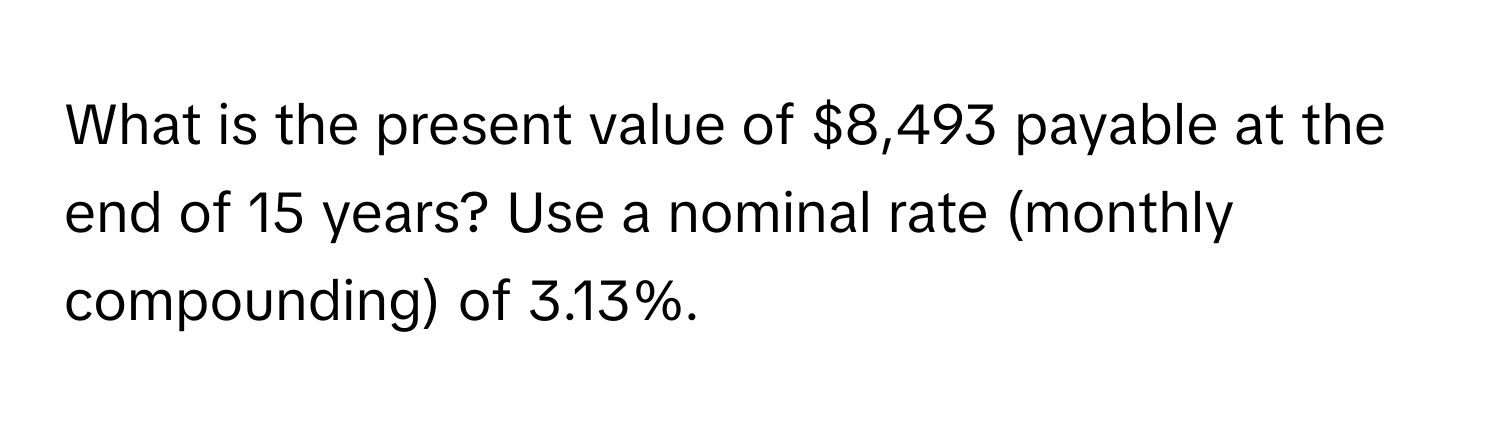 What is the present value of $8,493 payable at the end of 15 years? Use a nominal rate (monthly compounding) of 3.13%.