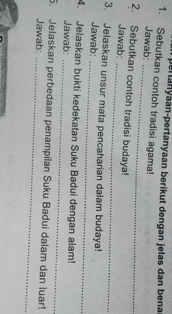 pertanyaan-pertanyaan berikut dengan jelas dan bena 
1. Sebutkan contoh tradisi agama! 
_ 
Jawab: 
_ 
2. Sebutkan contoh tradisi budaya! 
Jawab: 
_ 
3. Jelaskan unsur mata pencaharian dalam budaya! 
Jawab: 
_ 
4. Jelaskan bukti kedekatan Suku Badui dengan alam! 
Jawab: 
5. Jelaskan perbedaan penampilan Suku Badui dalam dan luar! 
Jawab:_