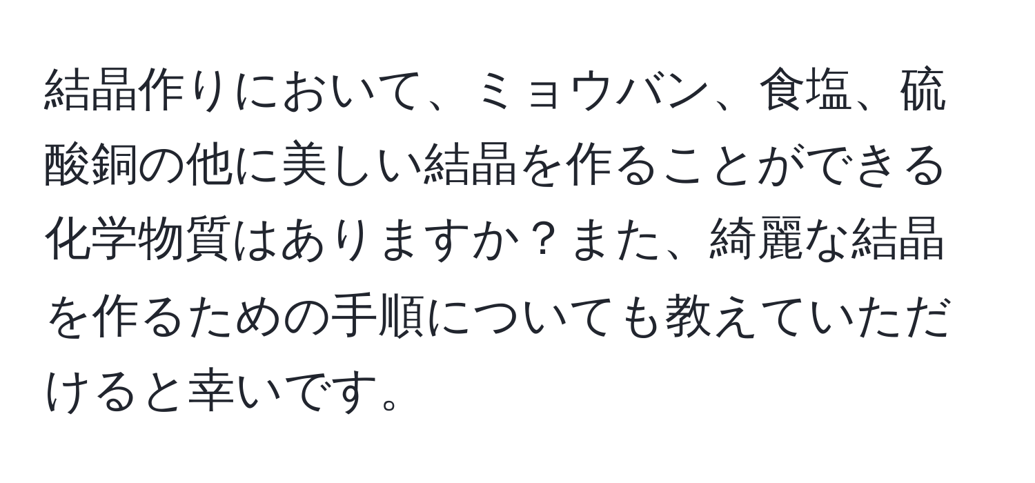 結晶作りにおいて、ミョウバン、食塩、硫酸銅の他に美しい結晶を作ることができる化学物質はありますか？また、綺麗な結晶を作るための手順についても教えていただけると幸いです。