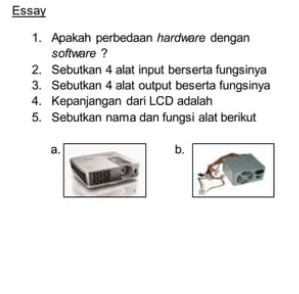 Essay 
1. Apakah perbedaan hardware dengan 
software ? 
2. Sebutkan 4 alat input berserta fungsinya 
3. Sebutkan 4 alat output beserta fungsinya 
4. Kepanjangan dari LCD adalah 
5. Sebutkan nama dan fungsi alat berikut 
a. 
b.