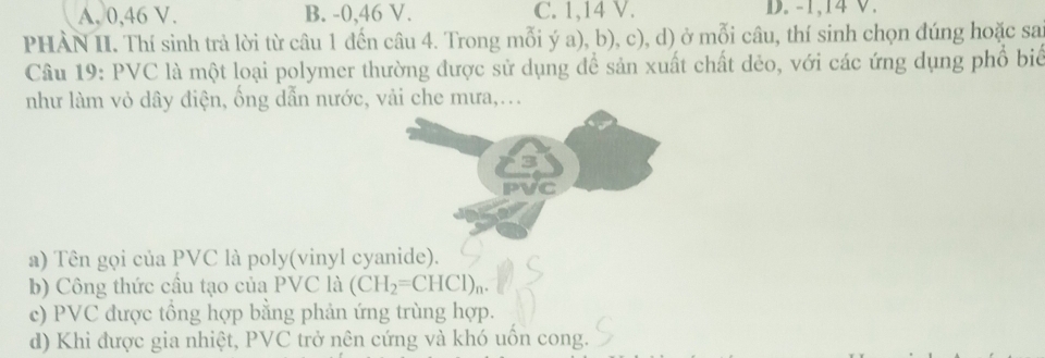 A. 0, 46 V. B. -0, 46 V. C. 1, 14 V. D. -1, 14 V.
PHÀN II. Thí sinh trả lời từ câu 1 đến câu 4. Trong mỗi ý a), b), c), d) ở mỗi câu, thí sinh chọn đúng hoặc sai
Câu 19: PVC là một loại polymer thường được sử dụng để sản xuất chất dẻo, với các ứng dụng phổ biể
như làm vỏ dây điện, ống dẫn nước, vải che mưa,...
a) Tên gọi của PVC là poly(vinyl cyanide).
b) Công thức cầu tạo của PVC là (CH_2=CHCl)_n.
c) PVC được tồng hợp bằng phản ứng trùng hợp.
d) Khi được gia nhiệt, PVC trở nên cứng và khó uốn cong.