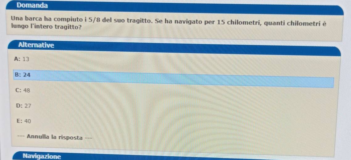 Domanda
Una barca ha compiuto i 5/8 del suo tragitto. Se ha navigato per 15 chilometri, quanti chilometri è
lungo l'intero tragitto?
Alternative
A: 13
B: 24
C: 48
D: 27
E: 40
Annulla la risposta __
Navigazione