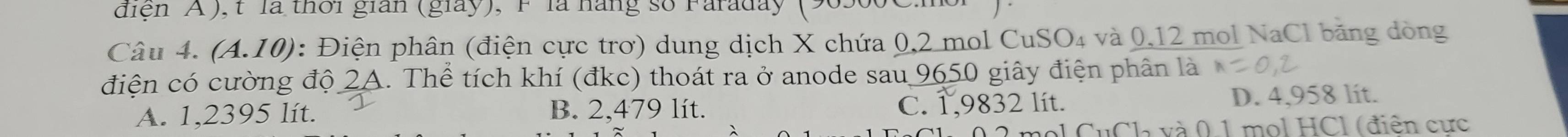 diện A ), t là thời gian (giay), F là háng số Faraday (9
Câu 4. (A.10) : Điện phân (điện cực trơ) dung dịch X chứa 0,2 mol CuSO₄ và 0,12 mol NaCl băng dòng
điện có cường độ 2A. Thể tích khí (đkc) thoát ra ở anode sau 9650 giây điện phân là
A. 1,2395 lít. B. 2,479 lít. C. 1,9832 lít. D. 4,958 lít.
Ch và 0 1 mol HCl (điện cực