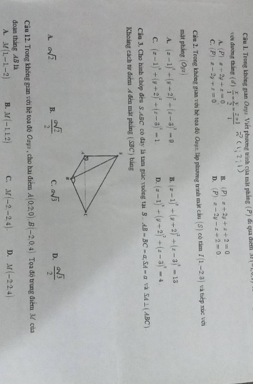 Trong không gian Ozyz Viết phương trình của mặt phẳng (P) đi qua điểm M(-1,0,1)
với đường thắng ( đ)  x/1 - y/2 = (z+1)/1 
B.
A. (P)x+2y+z=0 (P)x+2y+z+2=0
C. (P)x-2y+z=0
D. (P):x-2y-z+2=0
Cầu 2. Trong không gian với hệ tọa độ Ozyz, lập phương trình mặt cầu (S) có tâm I(1,-2.3) và tiếp xúc với
mặt phẳng (Oyz)
A. (x-1)^2+(y+2)^2+(z-3)^2=9 B. (x-1)^z+(y+2)^2+(z-3)^2=13
C. (x-1)^2+(y+2)^2+(z-3)^2=1
D. (x-1)^2+(y+2)^2+(z-3)^2=4
Cầu 3. Cho hình chóp đều S.ABC có đây là tam giác vuồng tại B AB=BC=a,SA=a và SA⊥ (ABC)
Khoảng cách từ điểm A đến mặt phẳng (SBC) bằng
A. asqrt(2) B.  asqrt(2)/2  C. asqrt(3)
D.  asqrt(3)/2 
Câu 12. Trong không gian với hệ tọa độ Ozyz , cho hai điểm A(0;2;0),B(-2,0;4) Toa độ trung điểm M của
đoạn tháng AB là
A. M(1,-1,-2) B. M(-1,1,2) C. M(-2,-2,4). D. M(-2:2:4)