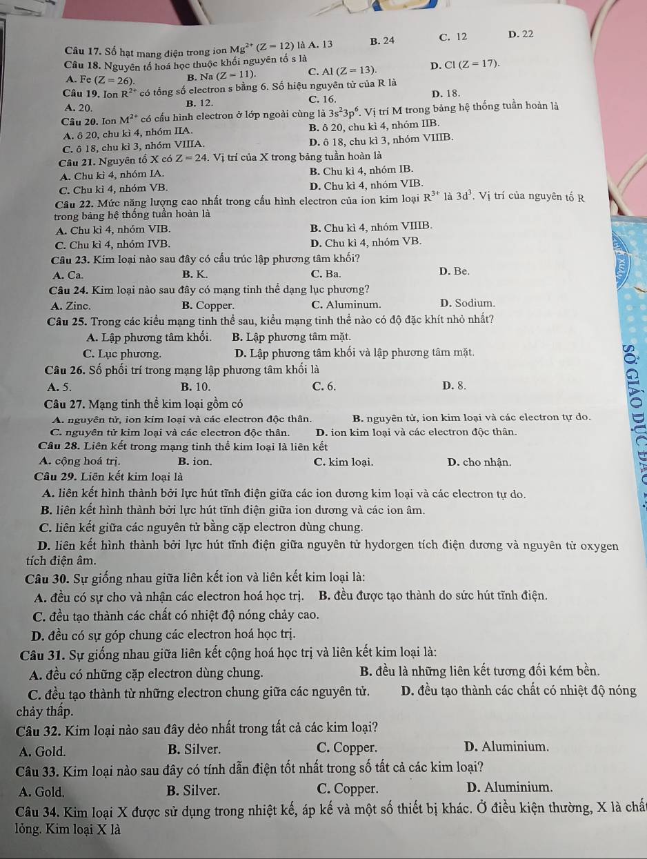 Số hạt mang điện trong ion Mg^(2+)(Z=12) là A. 13 B. 24 C. 12 D. 22
Câu 18. Nguyên tổ hoá học thuộc khối nguyên tố s là
A. Fe (Z=26). B. Na (Z=11). C. AI(Z=13) D. CI(Z=17).
Câu 19. Ion R^(2+) có tổng số electron s bằng 6. Số hiệu nguyên tử của R là D. 18.
A. 20. B. 12. C. 16.
Câu 20. Ion M^(2+) có cấu hình electron ở lớp ngoài cùng là 3s^23p^6 T. Vị trí M trong bảng hệ thống tuần hoàn là
A. δ 20, chu kì 4, nhóm IIA. B. ô 20, chu kì 4, nhóm IIB.
C. ô 18, chu kì 3, nhóm VIIIA. D. ô 18, chu kì 3, nhóm VIIIB.
Câu 21. Nguyên tố X có Z=24.  Vị trí của X trong bảng tuần hoàn là
A. Chu kì 4, nhóm IA. B. Chu kì 4, nhóm IB.
C. Chu kì 4, nhóm VB. D. Chu kì 4, nhóm VIB.
Câu 22. Mức năng lượng cao nhất trong cấu hình electron của ion kim loại R^(3+) là 3d^3. Vị trí của nguyên tố R
trong bảng hệ thống tuần hoàn là
A. Chu kì 4, nhóm VIB. B. Chu kì 4, nhóm VIIIB.
C. Chu kì 4, nhóm IVB. D. Chu kì 4, nhóm VB.
Câu 23. Kim loại nào sau đây có cấu trúc lập phương tâm khối?
A. Ca. B. K. C. Ba. D. Be.
Câu 24. Kim loại nào sau đây có mạng tinh thể dạng lục phương?
A. Zinc. B. Copper. C. Aluminum. D. Sodium.
Câu 25. Trong các kiểu mạng tinh thể sau, kiểu mạng tinh thể nào có độ đặc khít nhỏ nhất?
A. Lập phương tâm khối. B. Lập phương tâm mặt.
C. Lục phương. D. Lập phương tâm khối và lập phương tâm mặt.
Câu 26. Số phối trí trong mạng lập phương tâm khối là
A. 5. B. 10. C. 6. D. 8.
:
Câu 27. Mạng tinh thể kim loại gồm có
A. nguyên tử, ion kim loại và các electron độc thân. B. nguyên tử, ion kim loại và các electron tự do.
C. nguyên tử kim loại và các electron độc thân. D. ion kim loại và các electron độc thân.
Câu 28. Liên kết trong mạng tinh thể kim loại là liên kết
A. cộng hoá trị. B. ion. C. kim loại. D. cho nhận.
Câu 29. Liên kết kim loại là
A. liên kết hình thành bởi lực hút tĩnh điện giữa các ion dương kim loại và các electron tự do.
B. liên kết hình thành bởi lực hút tĩnh điện giữa ion dương và các ion âm.
C. liên kết giữa các nguyên tử bằng cặp electron dùng chung.
D. liên kết hình thành bởi lực hút tĩnh điện giữa nguyên tử hydorgen tích điện dương và nguyên tử oxygen
tích điện âm.
Câu 30. Sự giống nhau giữa liên kết ion và liên kết kim loại là:
A. đều có sự cho và nhận các electron hoá học trị. B. đều được tạo thành do sức hút tĩnh điện.
C. đều tạo thành các chất có nhiệt độ nóng chảy cao.
D. đều có sự góp chung các electron hoá học trị.
Câu 31. Sự giống nhau giữa liên kết cộng hoá học trị và liên kết kim loại là:
A. đều có những cặp electron dùng chung. B. đều là những liên kết tương đối kém bền.
C. đều tạo thành từ những electron chung giữa các nguyên tử. D. đều tạo thành các chất có nhiệt độ nóng
chảy thấp.
Câu 32. Kim loại nào sau đây dẻo nhất trong tất cả các kim loại?
A. Gold. B. Silver. C. Copper. D. Aluminium.
Câu 33. Kim loại nào sau đây có tính dẫn điện tốt nhất trong số tất cả các kim loại?
A. Gold. B. Silver. C. Copper. D. Aluminium.
Câu 34. Kim loại X được sử dụng trong nhiệt kế, áp kế và một số thiết bị khác. Ở điều kiện thường, X là chất
lỏng. Kim loại X là