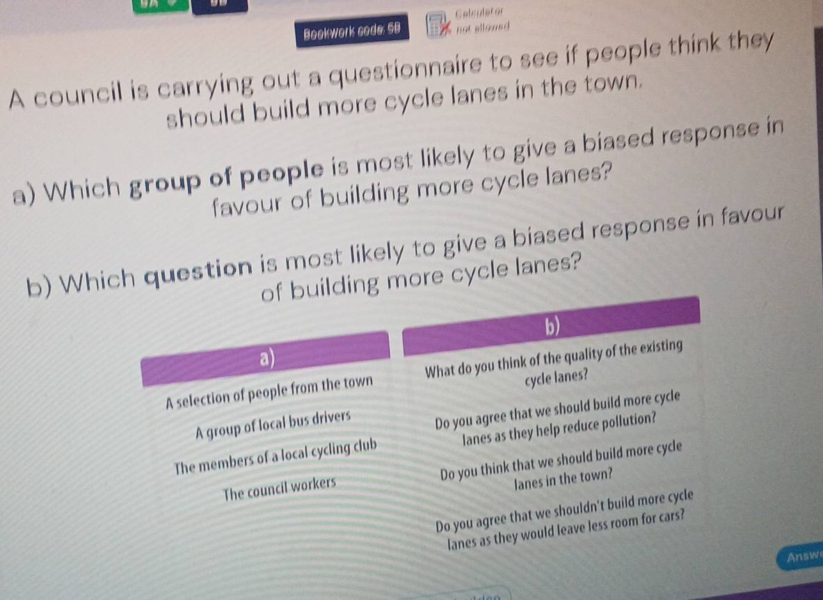 Celculstor
Bookwork code; 5B not allowed 
A council is carrying out a questionnaire to see if people think they
should build more cycle lanes in the town.
a) Which group of people is most likely to give a biased response in
favour of building more cycle lanes?
b) Which question is most likely to give a biased response in favour
of building more cycle lanes?
b)
a)
A selection of people from the town What do you think of the quality of the existing
cycle lanes?
A group of local bus drivers
Do you agree that we should build more cycle
lanes as they help reduce pollution?
The members of a local cycling club
Do you think that we should build more cycle
The council workers
lanes in the town?
Do you agree that we shouldn't build more cycle
lanes as they would leave less room for cars?
Answ