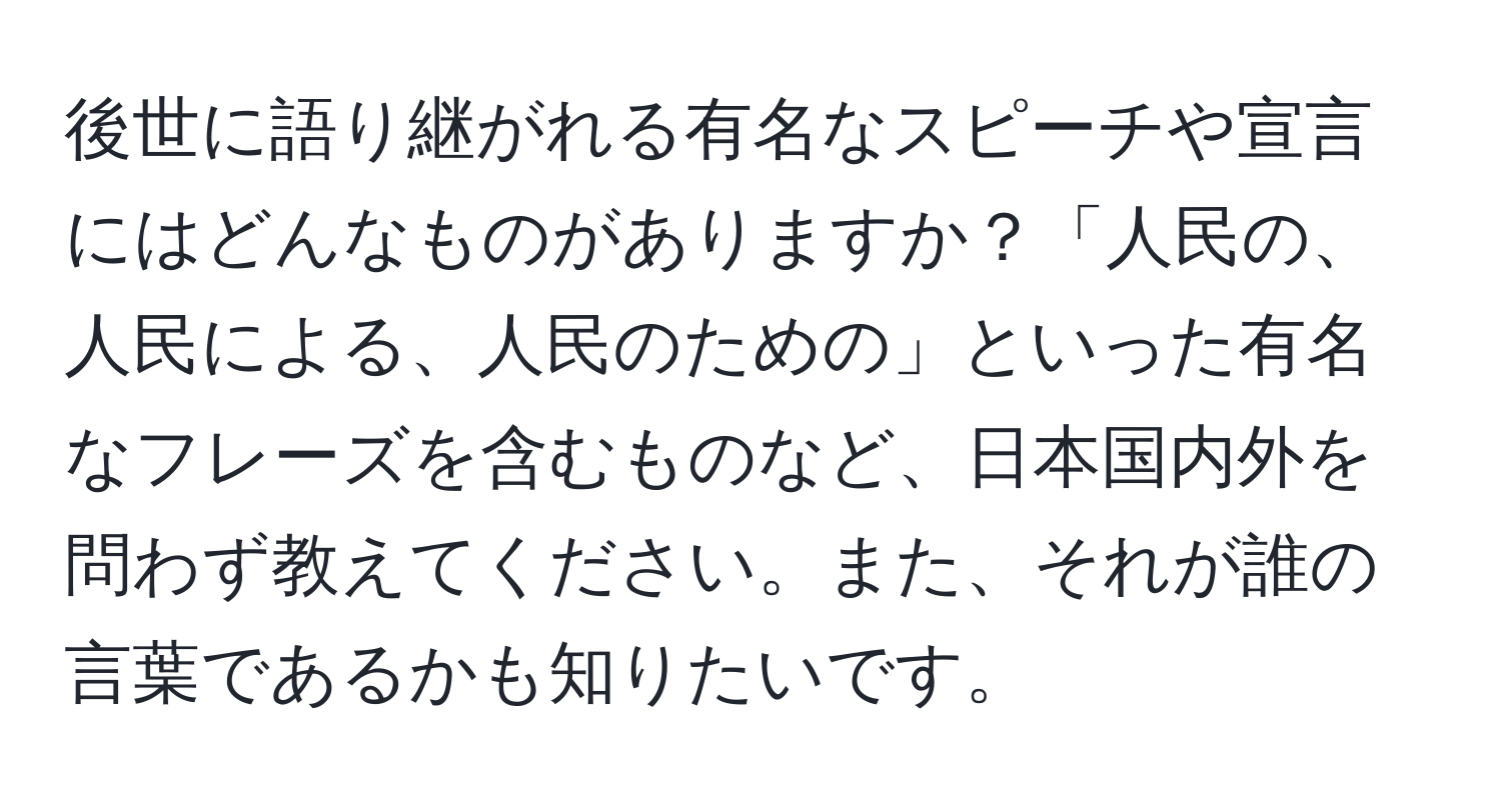 後世に語り継がれる有名なスピーチや宣言にはどんなものがありますか？「人民の、人民による、人民のための」といった有名なフレーズを含むものなど、日本国内外を問わず教えてください。また、それが誰の言葉であるかも知りたいです。