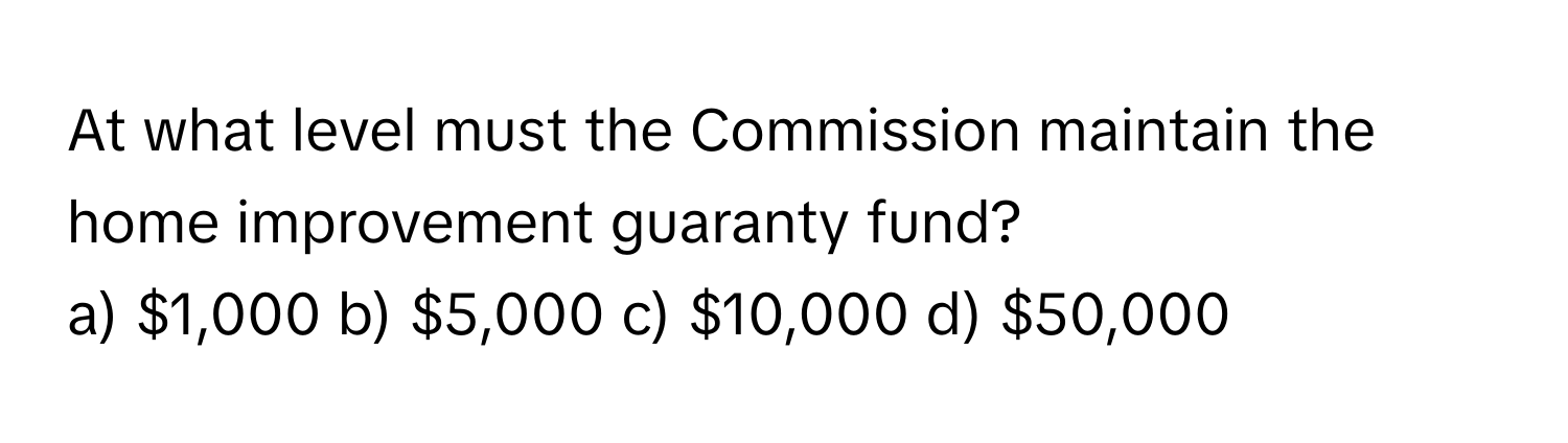 At what level must the Commission maintain the home improvement guaranty fund?

a) $1,000 b) $5,000 c) $10,000 d) $50,000