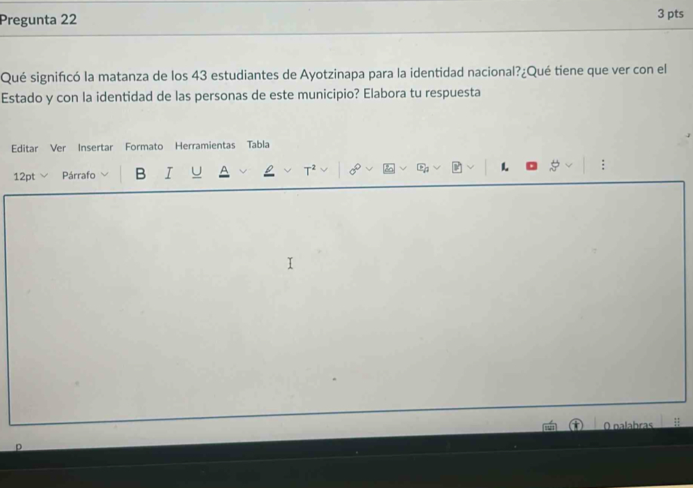 Pregunta 22 3 pts 
Qué significó la matanza de los 43 estudiantes de Ayotzinapa para la identidad nacional?¿Qué tiene que ver con el 
Estado y con la identidad de las personas de este municipio? Elabora tu respuesta 
Editar Ver Insertar Formato Herramientas Tabla 
12pt Párrafo B I 
: 
O palabras 
p