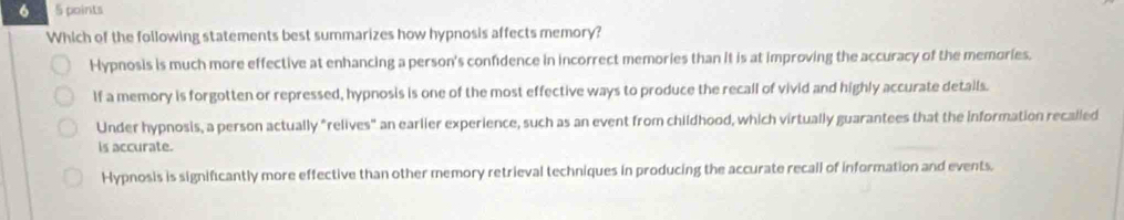 6 5 points
Which of the following statements best summarizes how hypnosis affects memory?
Hypnosis is much more effective at enhancing a person's confidence in incorrect memories than it is at improving the accuracy of the memories.
If a memory is forgotten or repressed, hypnosis is one of the most effective ways to produce the recall of vivid and highly accurate details.
Under hypnosis, a person actually "relives" an earlier experience, such as an event from childhood, which virtually guarantees that the information recalled
is accurate.
Hypnosis is significantly more effective than other memory retrieval techniques in producing the accurate recall of information and events.