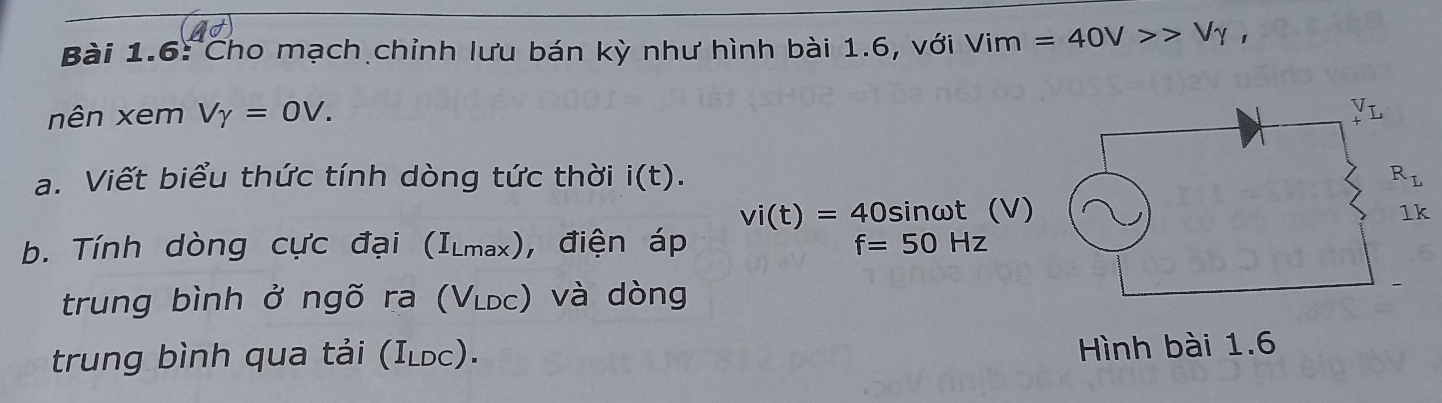 Bài 1.6: Cho mạch chỉnh lưu bán kỳ như hình bài 1.6, với Vim=40V>>Vgamma ,
nên xem Vgamma =0V.
a. Viết biểu thức tính dòng tức thời i(t).
vi(t)=40 sir 1wt (V)
b. Tính dòng cực đại (1 Lmax), điện áp f=50Hz
trung bình ở ngõ ra (V_LDC) và dòng
trung bình qua tải (ILDC ) .
Hình bài 1.6