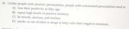 Unlike people with neurotic personalities, people with extraverted personalities tend to
A) lose their positivity as they age.
B) report high levels of positive emotion.
C) be moody, anxious, and restless.
D) smoke or use alcohol or drugs to help calm their negative emotions.