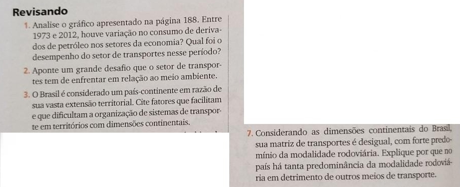 Revisando 
1 Analise o gráfico apresentado na página 188. Entre 
1973 e 2012, houve variação no consumo de deriva- 
dos de petróleo nos setores da economia? Qual foi o 
desempenho do setor de transportes nesse período? 
2. Aponte um grande desafio que o setor de transpor- 
tes tem de enfrentar em relação ao meio ambiente. 
3. O Brasil é considerado um país-continente em razão de 
sua vasta extensão territorial. Cite fatores que facilitam 
e que dificultam a organização de sistemas de transpor- 
te em territórios com dimensões continentais. 
7. Considerando as dimensões continentais do Brasil, 
sua matriz de transportes é desigual, com forte predo- 
mínio da modalidade rodoviária. Explique por que no 
país há tanta predominância da modalidade rodoviá- 
ria em detrimento de outros meios de transporte.