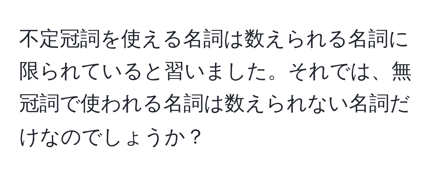 不定冠詞を使える名詞は数えられる名詞に限られていると習いました。それでは、無冠詞で使われる名詞は数えられない名詞だけなのでしょうか？