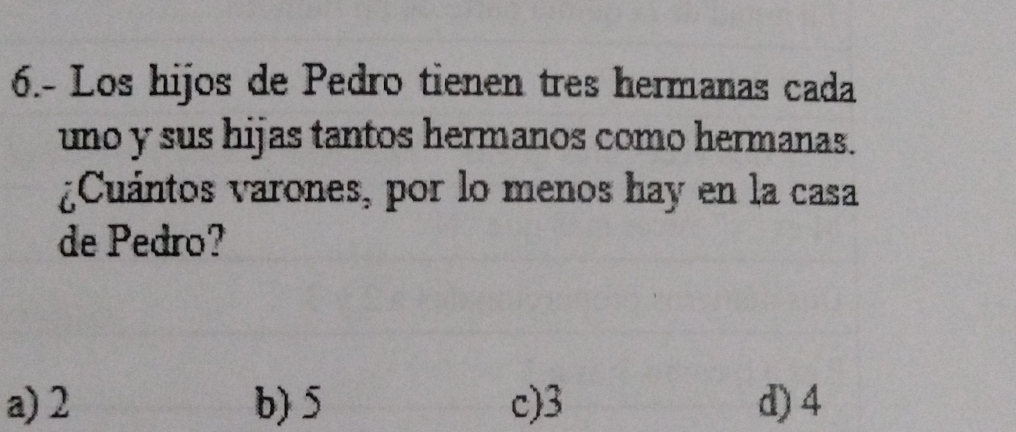 6.- Los hijos de Pedro tienen tres hermanas cada
uno y sus hijas tantos hermanos como hermanas.
¿Cuántos varones, por lo menos hay en la casa
de Pedro?
a) 2 b) 5 c) 3 d) 4