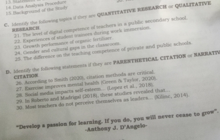 Statemen 
14.Data Analysis Procedure 
15.Background of the Study 
C. Identify the following topics if they are QUANTITATIVE RESEARCH or QUALITATIVE 
21. The level of digital competence of teachers in a public secondary school. 
RESEARCH 
22. Experiences of student trainces during work immersion. 
23. Growth performance of organic fertiliser. 
24. Gender and cultural gaps in the classroom. 
25. The difference on the teaching competence of private and public schools. 
D. Identify the following statements if they are PARENTHETICAL CITATION or NARRATIV 
CITATION. 
26. According to Smith (2020), citation methods are critical. 
27. Exercise improves mental health (Green & Taylor, 2020). 
28. Social media impacts self-esteem... (Lopez et al., 2018). 
29. In Roberto and Madrigal (2018), these studies revealed that.. 
30. Most teachers do not perceive themselves as leaders... (Kilinc, 2014). 
“Develop a passion for learning. If you do, you will never cease to grow”. 
-Anthony J. D' Angelo-