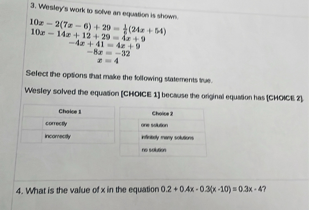 Wesley's work to solve an equation is shown.
10x-2(7x-6)+29= 1/6 (24x+54)
10x-14x+12+29=4x+9
-4x+41=4x+9
-8x=-32
x=4
Select the options that make the following statements true.
Wesley solved the equation [CHOICE 1] because the original equation has [CHOICE 2]
Choice 1
correctly
incorrectly 
4. What is the value of x in the equation 0.2+0.4x-0.3(x-10)=0.3x-4 ?