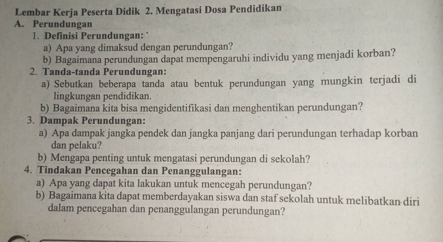 Lembar Kerja Peserta Didik 2. Mengatasi Dosa Pendidikan 
A. Perundungan 
1. Definisi Perundungan: ` 
a) Apa yang dimaksud dengan perundungan? 
b) Bagaimana perundungan dapat mempengaruhi individu yang menjadi korban? 
2. Tanda-tanda Perundungan: 
a) Sebutkan beberapa tanda atau bentuk perundungan yang mungkin terjadi di 
lingkungan pendidikan. 
b) Bagaimana kita bisa mengidentifikasi dan menghentikan perundungan? 
3. Dampak Perundungan: 
a) Apa dampak jangka pendek dan jangka panjang dari perundungan terhadap korban 
dan pelaku? 
b) Mengapa penting untuk mengatasi perundungan di sekolah? 
4. Tindakan Pencegahan dan Penanggulangan: 
a) Apa yang dapat kita lakukan untuk mencegah perundungan? 
b) Bagaimana kita dapat memberdayakan siswa dan staf sekolah untuk melibatkan diri 
dalam pencegahan dan penanggulangan perundungan?