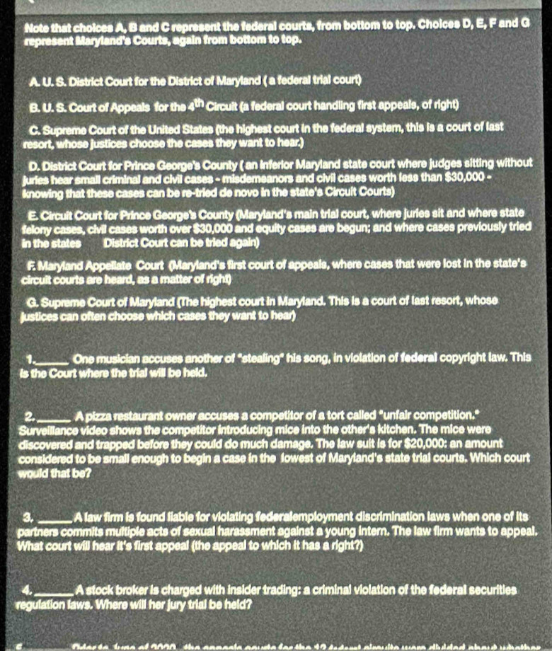 Note that choices A, B and C represent the federal courts, from bottom to top. Choices D, E, F and G
represent Maryland's Courts, again from bottom to top.
A. U. S. District Court for the District of Maryland ( a federal trial court)
B. U. S. Court of Appeals for the 4^(th) Circuit (a federal court handling first appeals, of right)
C. Supreme Court of the United States (the highest court in the federal system, this is a court of last
resort, whose justices choose the cases they want to hear.)
D. District Court for Prince George's County ( an inferior Maryland state court where judges sitting without
juries hear small criminal and civil cases - misdemeanors and civil cases worth less than $30,000 -
knowing that these cases can be re-tried de novo in the state's Circuit Courts)
E. Circuit Court for Prince George's County (Maryland's main trial court, where juries sit and where state
felony cases, civil cases worth over $30,000 and equity cases are begun; and where cases previously tried
in the states District Court can be tried again)
F. Maryland Appellate Court (Maryland's first court of appeals, where cases that were lost in the state's
circuit courts are heard, as a matter of right)
G. Supreme Court of Maryland (The highest court in Maryland. This is a court of last resort, whose
justices can often choose which cases they want to hear)
1._ One musician accuses another of "stealing" his song, in violation of federal copyright law. This
is the Court where the trial will be held.
2._ A pizza restaurant owner accuses a competitor of a tort called "unfair competition."
Surveiliance video shows the competitor introducing mice into the other's kitchen. The mice were
discovered and trapped before they could do much damage. The law suit is for $20,000: an amount
considered to be small enough to begin a case in the fowest of Maryland's state trial courts. Which court
would that be?
3._ A law firm is found fiable for violating federalemployment discrimination laws when one of its
partners commits multiple acts of sexual harassment against a young intern. The law firm wants to appeal.
What court will hear it's first appeal (the appeal to which it has a right?)
4._ A stock broker is charged with insider trading: a criminal violation of the federal securities
regulation laws. Where will her jury trial be held?
