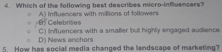 Which of the following best describes micro-influencers?
A) Influencers with millions of followers
B) Celebrities
C) Influencers with a smaller but highly engaged audience
D) News anchors
5. How has social media changed the landscape of marketing?