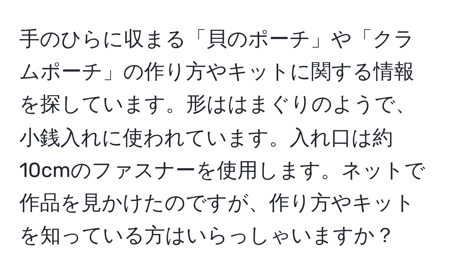 手のひらに収まる「貝のポーチ」や「クラムポーチ」の作り方やキットに関する情報を探しています。形ははまぐりのようで、小銭入れに使われています。入れ口は約10cmのファスナーを使用します。ネットで作品を見かけたのですが、作り方やキットを知っている方はいらっしゃいますか？