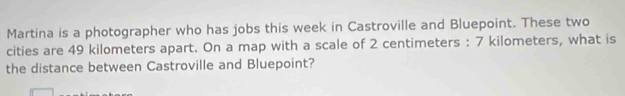 Martina is a photographer who has jobs this week in Castroville and Bluepoint. These two 
cities are 49 kilometers apart. On a map with a scale of 2 centimeters : 7 kilometers, what is 
the distance between Castroville and Bluepoint?